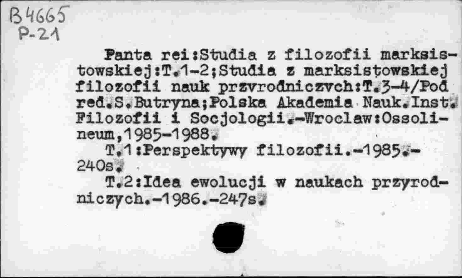 ﻿64665"
Р-24
Panta rei:Studia z filozofii markais-towskiej xT.1-2;Studia z marksistowskiej filozofii nauk przvrodniczvch:T<3-4/Pod red.S• Butryna;Polska Akademie Nauk.Inst. Filozofii i Socjologii.-WroclawsOssoli-neum,1985-1988.
T.1 :Perspektywy filozofii.-1985*'~ 240s. •
T,2:Idea ewolucji w naukach przyrod-ni c zych.-1986.-247s